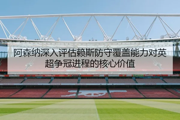 阿森纳深入评估赖斯防守覆盖能力对英超争冠进程的核心价值