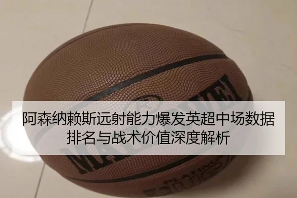 阿森纳赖斯远射能力爆发英超中场数据排名与战术价值深度解析